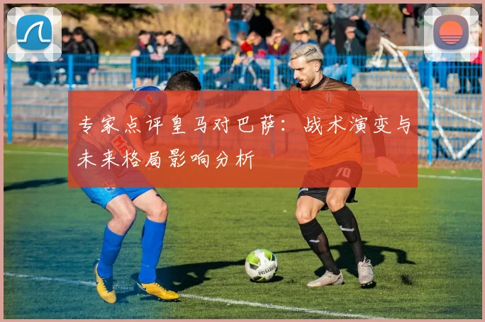 专家点评皇马对巴萨：战术演变与未来格局影响分析